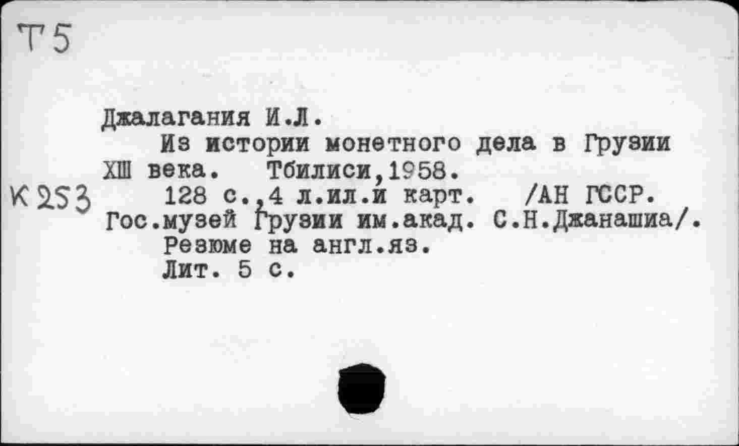 ﻿Т5
Джалагания И.Л.
Из истории монетного дела в Грузии ХШ века. Тбилиси,1958.
К 253	128 с‘>4 л.ил.и карт. /АН ГССР.
Гос.музей Грузии им.акад. С.Н.Джанашиа/.
Резюме на англ.яз.
Лит. 5 с.